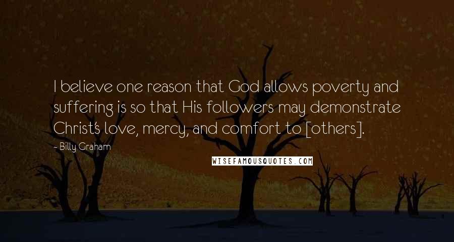 Billy Graham Quotes: I believe one reason that God allows poverty and suffering is so that His followers may demonstrate Christ's love, mercy, and comfort to [others].