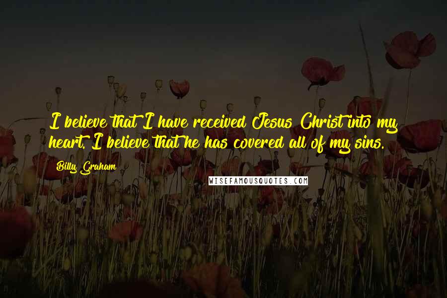 Billy Graham Quotes: I believe that I have received Jesus Christ into my heart. I believe that he has covered all of my sins.
