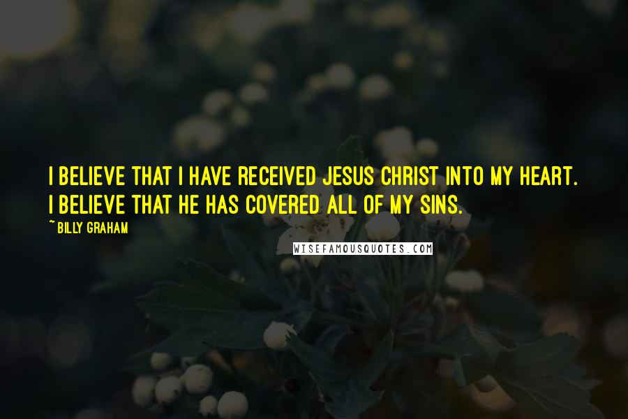 Billy Graham Quotes: I believe that I have received Jesus Christ into my heart. I believe that he has covered all of my sins.