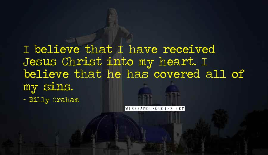 Billy Graham Quotes: I believe that I have received Jesus Christ into my heart. I believe that he has covered all of my sins.