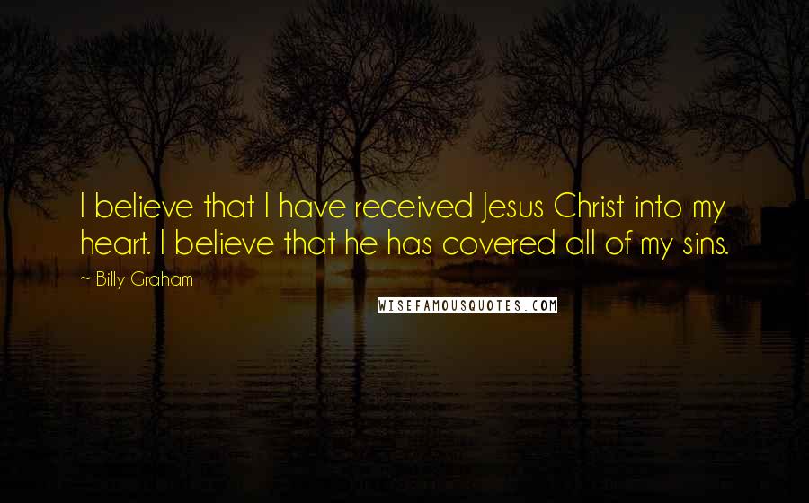 Billy Graham Quotes: I believe that I have received Jesus Christ into my heart. I believe that he has covered all of my sins.