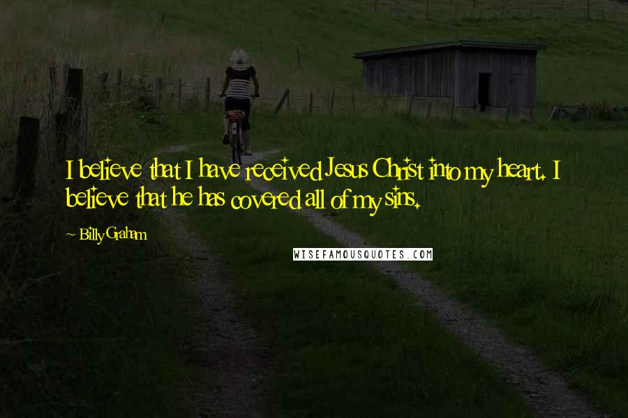 Billy Graham Quotes: I believe that I have received Jesus Christ into my heart. I believe that he has covered all of my sins.