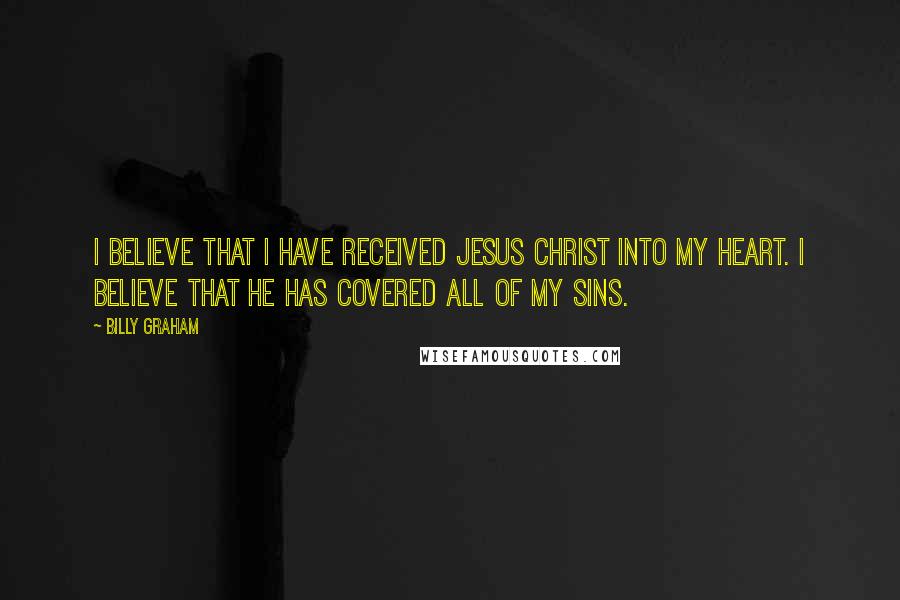 Billy Graham Quotes: I believe that I have received Jesus Christ into my heart. I believe that he has covered all of my sins.