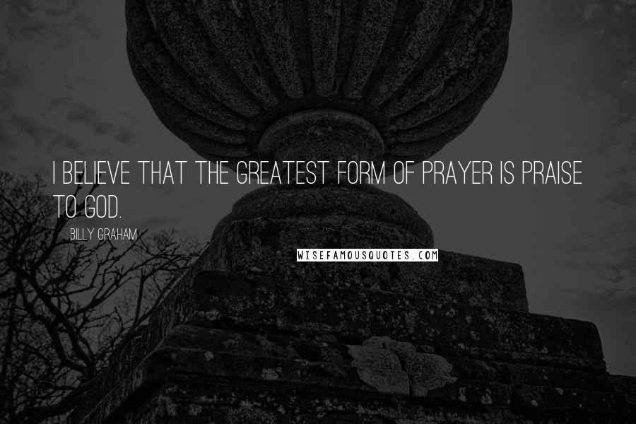 Billy Graham Quotes: I believe that the greatest form of prayer is praise to God.