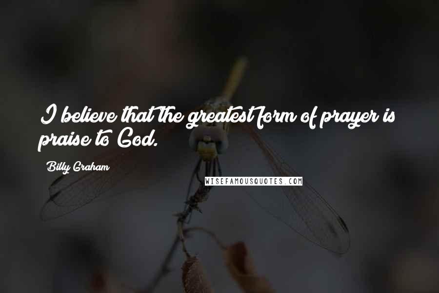Billy Graham Quotes: I believe that the greatest form of prayer is praise to God.