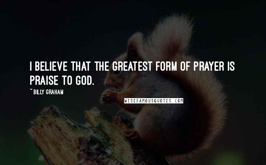 Billy Graham Quotes: I believe that the greatest form of prayer is praise to God.