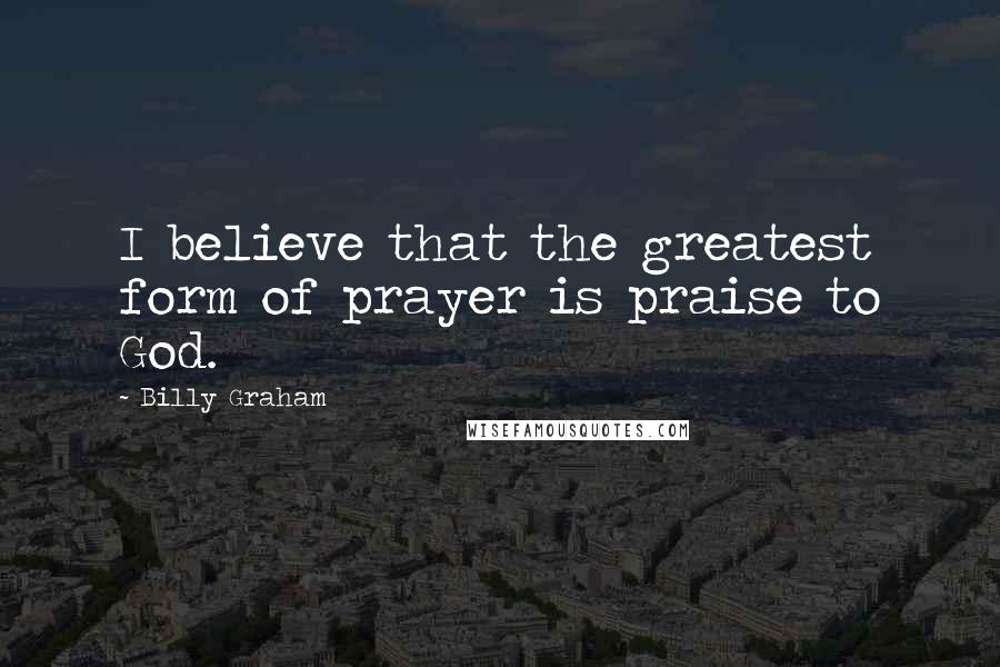 Billy Graham Quotes: I believe that the greatest form of prayer is praise to God.