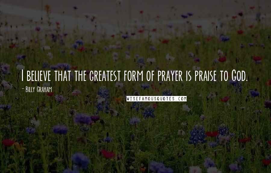 Billy Graham Quotes: I believe that the greatest form of prayer is praise to God.