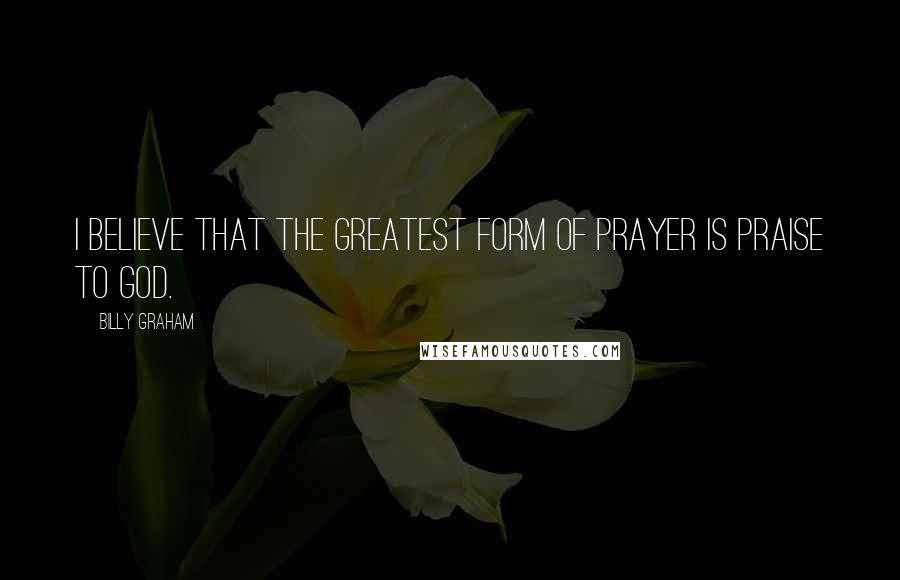 Billy Graham Quotes: I believe that the greatest form of prayer is praise to God.