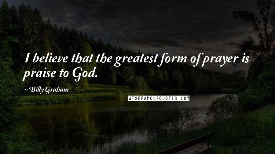 Billy Graham Quotes: I believe that the greatest form of prayer is praise to God.