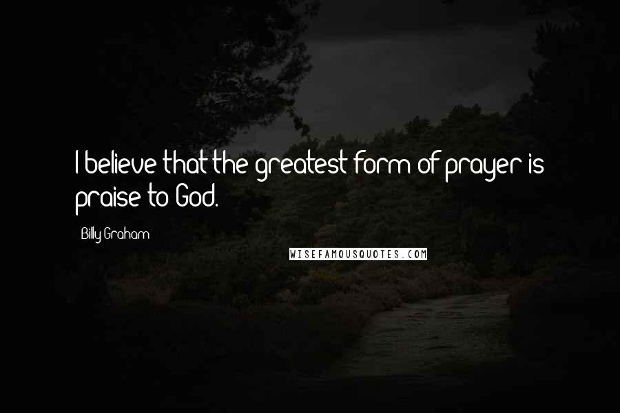 Billy Graham Quotes: I believe that the greatest form of prayer is praise to God.