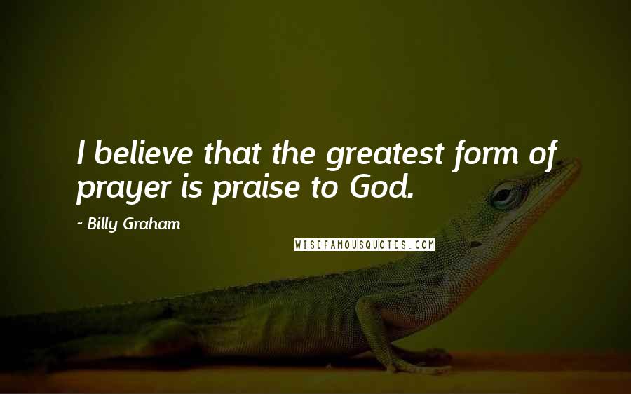 Billy Graham Quotes: I believe that the greatest form of prayer is praise to God.