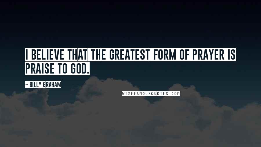 Billy Graham Quotes: I believe that the greatest form of prayer is praise to God.