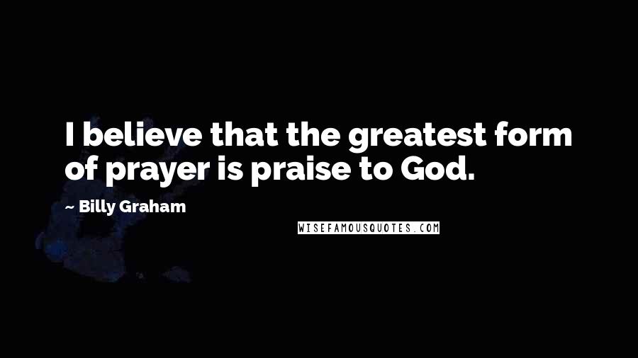 Billy Graham Quotes: I believe that the greatest form of prayer is praise to God.