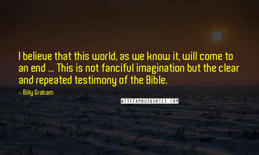 Billy Graham Quotes: I believe that this world, as we know it, will come to an end ... This is not fanciful imagination but the clear and repeated testimony of the Bible.