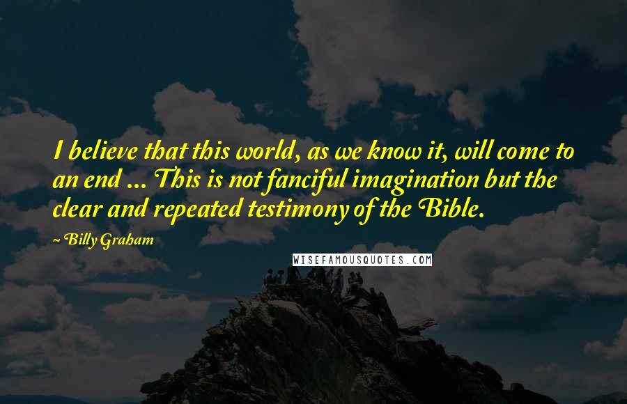 Billy Graham Quotes: I believe that this world, as we know it, will come to an end ... This is not fanciful imagination but the clear and repeated testimony of the Bible.