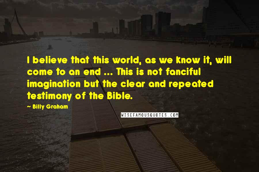 Billy Graham Quotes: I believe that this world, as we know it, will come to an end ... This is not fanciful imagination but the clear and repeated testimony of the Bible.