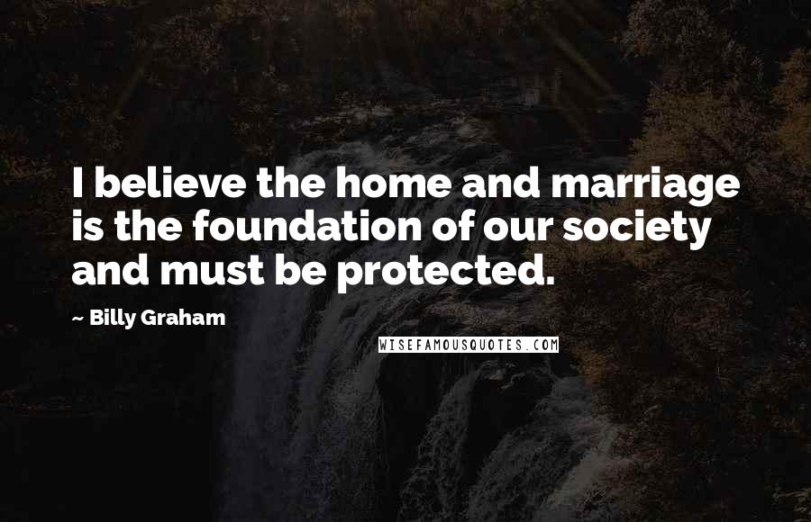 Billy Graham Quotes: I believe the home and marriage is the foundation of our society and must be protected.