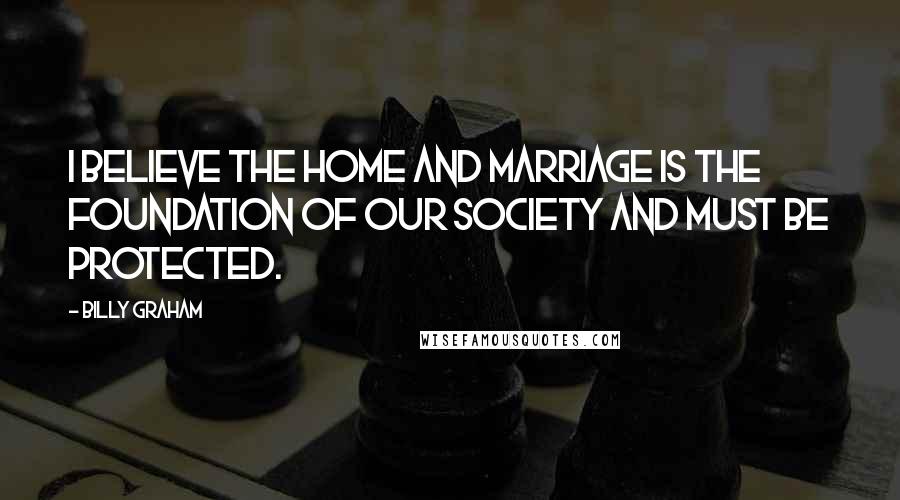 Billy Graham Quotes: I believe the home and marriage is the foundation of our society and must be protected.
