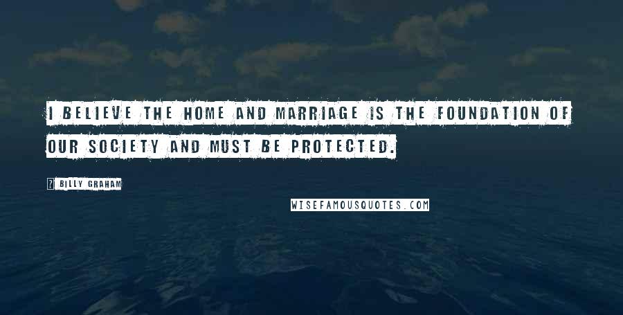 Billy Graham Quotes: I believe the home and marriage is the foundation of our society and must be protected.