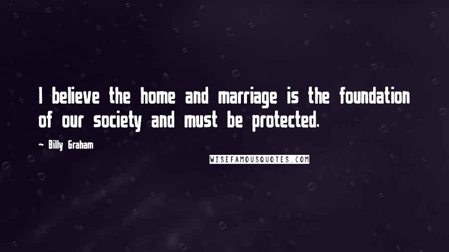 Billy Graham Quotes: I believe the home and marriage is the foundation of our society and must be protected.