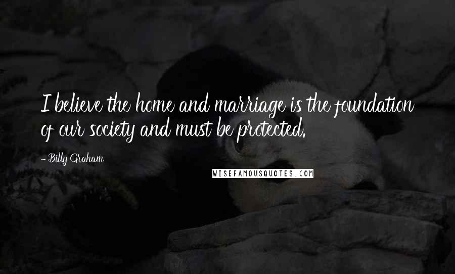 Billy Graham Quotes: I believe the home and marriage is the foundation of our society and must be protected.