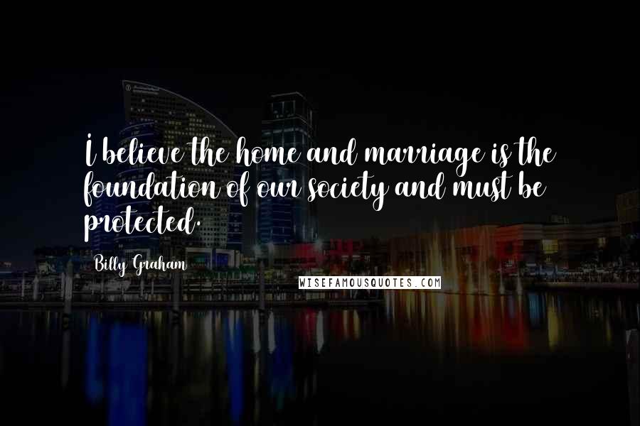 Billy Graham Quotes: I believe the home and marriage is the foundation of our society and must be protected.