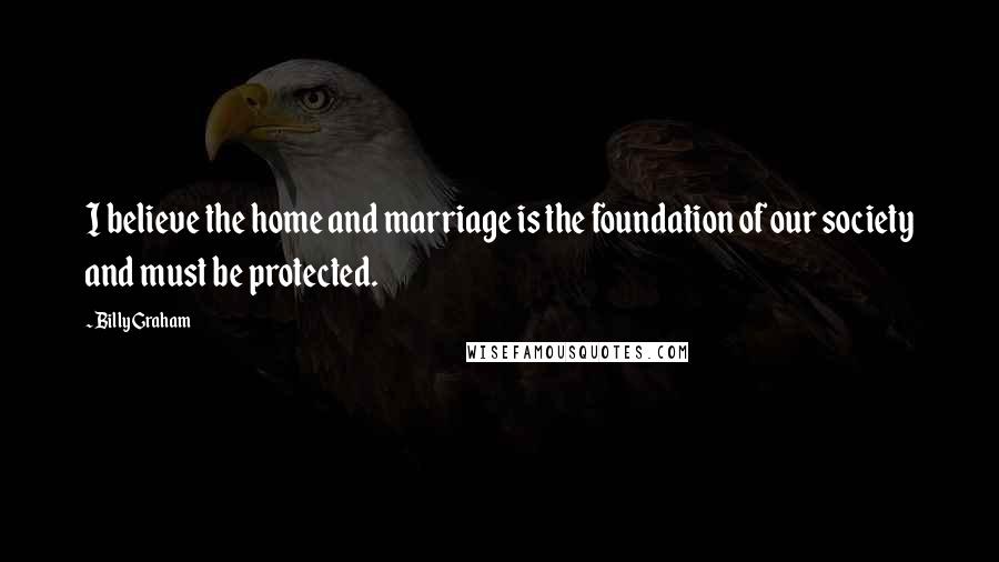 Billy Graham Quotes: I believe the home and marriage is the foundation of our society and must be protected.