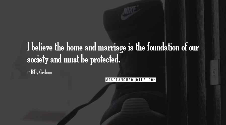Billy Graham Quotes: I believe the home and marriage is the foundation of our society and must be protected.