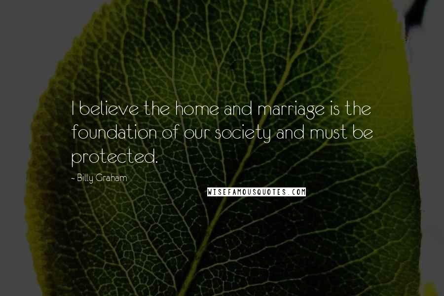 Billy Graham Quotes: I believe the home and marriage is the foundation of our society and must be protected.