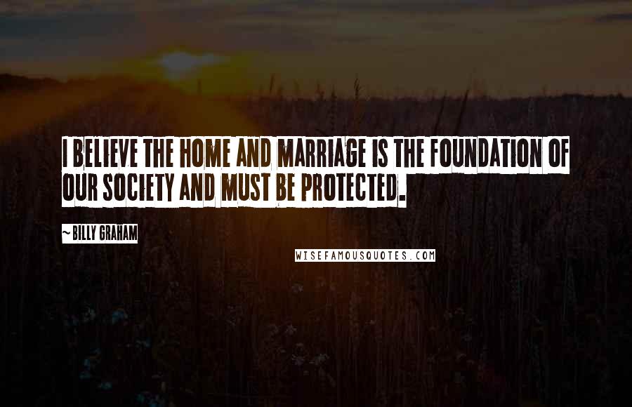 Billy Graham Quotes: I believe the home and marriage is the foundation of our society and must be protected.
