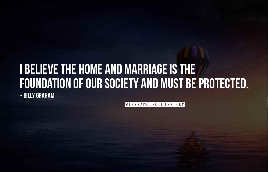 Billy Graham Quotes: I believe the home and marriage is the foundation of our society and must be protected.