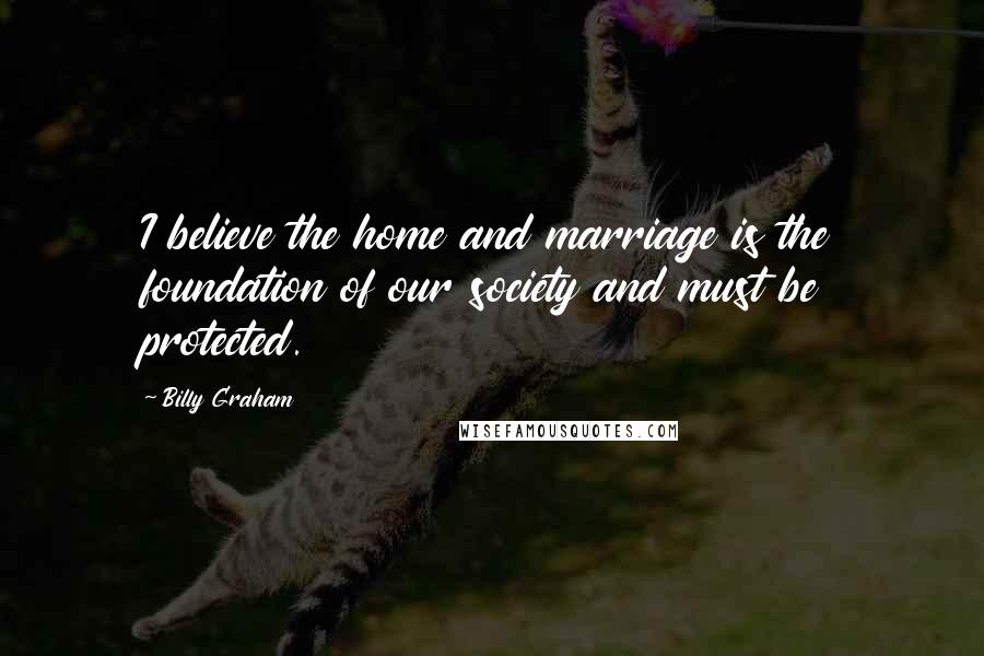 Billy Graham Quotes: I believe the home and marriage is the foundation of our society and must be protected.