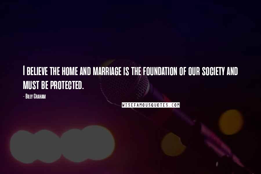 Billy Graham Quotes: I believe the home and marriage is the foundation of our society and must be protected.