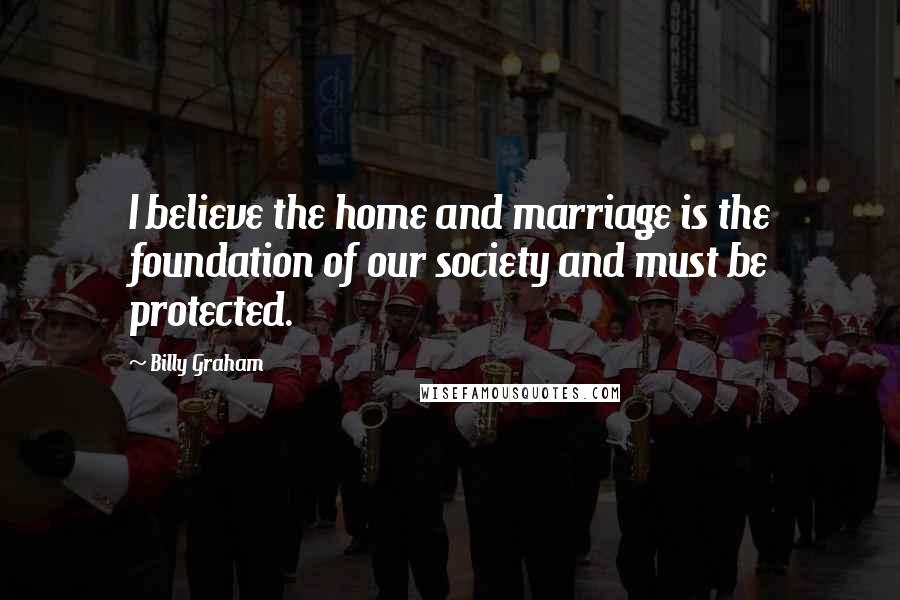 Billy Graham Quotes: I believe the home and marriage is the foundation of our society and must be protected.