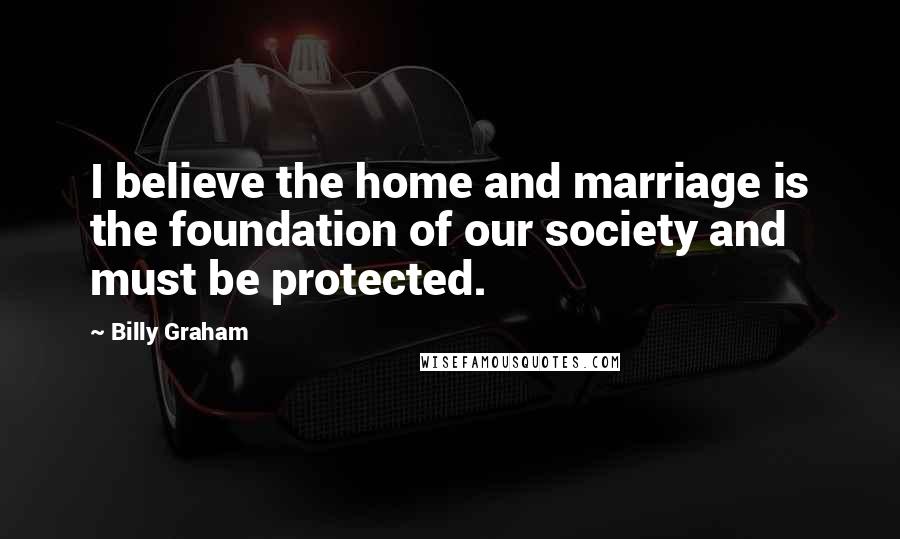 Billy Graham Quotes: I believe the home and marriage is the foundation of our society and must be protected.