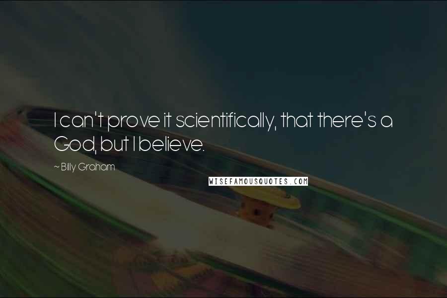 Billy Graham Quotes: I can't prove it scientifically, that there's a God, but I believe.