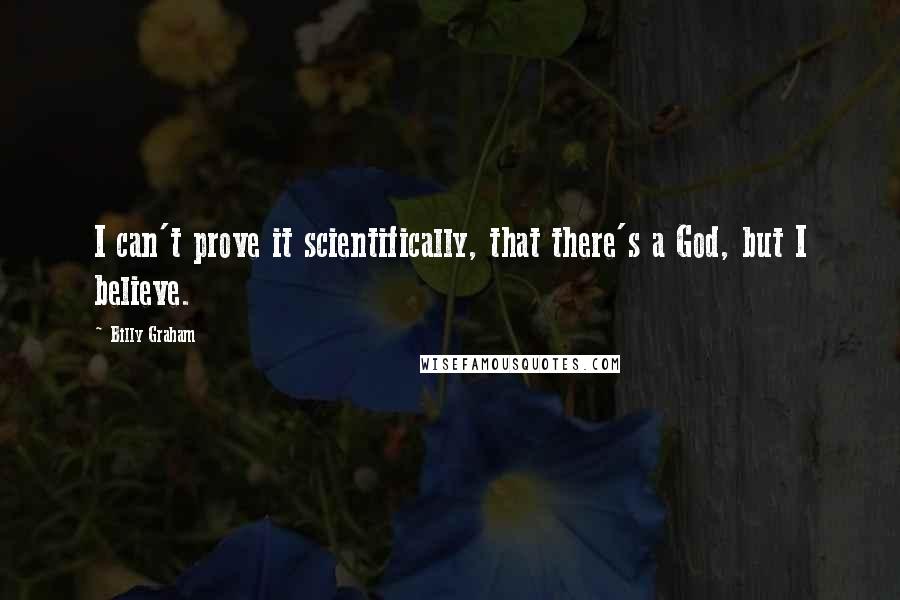 Billy Graham Quotes: I can't prove it scientifically, that there's a God, but I believe.