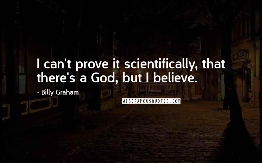 Billy Graham Quotes: I can't prove it scientifically, that there's a God, but I believe.