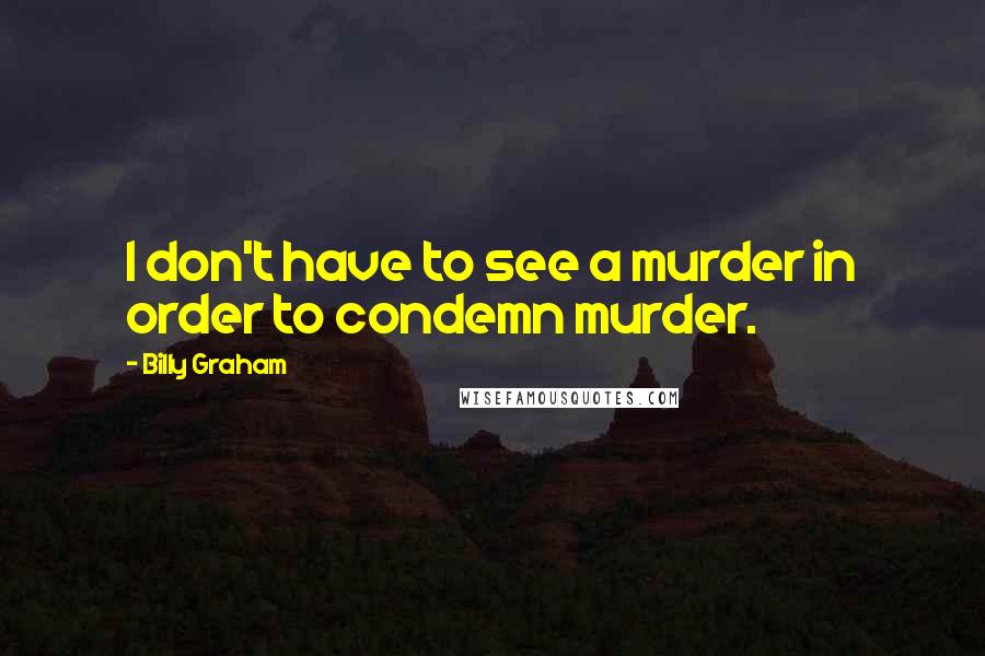 Billy Graham Quotes: I don't have to see a murder in order to condemn murder.