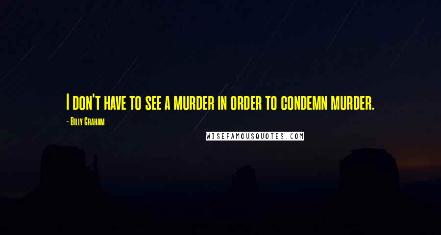 Billy Graham Quotes: I don't have to see a murder in order to condemn murder.