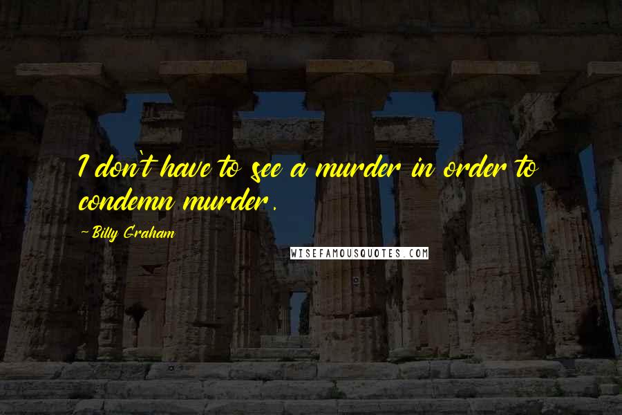 Billy Graham Quotes: I don't have to see a murder in order to condemn murder.