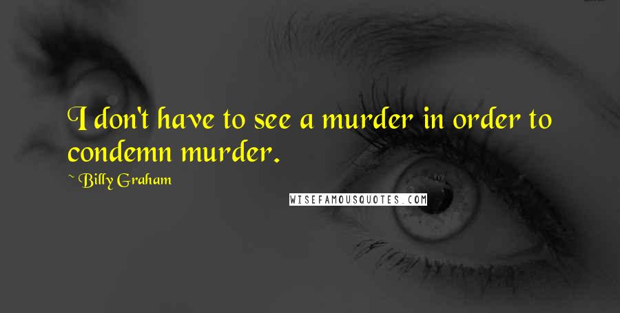Billy Graham Quotes: I don't have to see a murder in order to condemn murder.