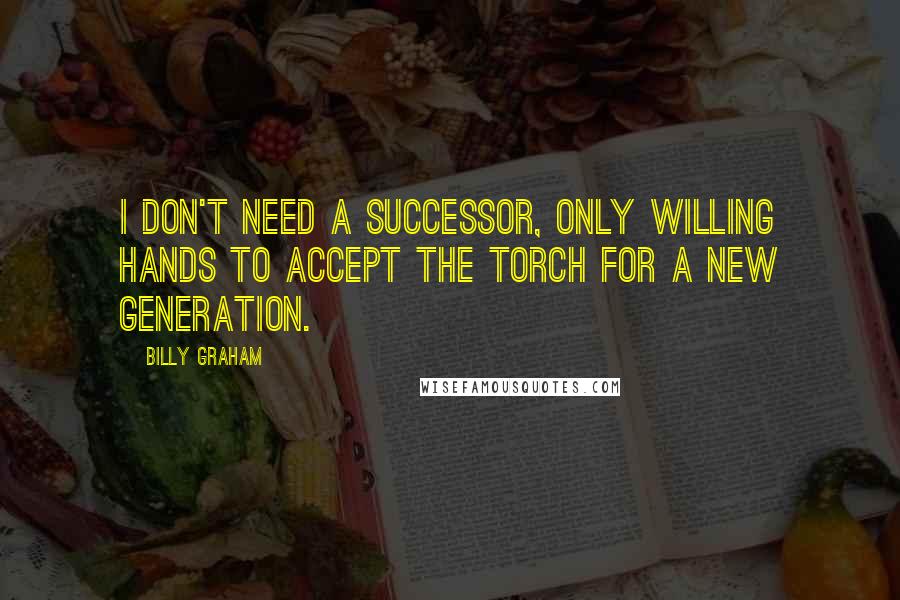 Billy Graham Quotes: I don't need a successor, only willing hands to accept the torch for a new generation.