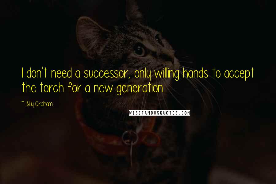 Billy Graham Quotes: I don't need a successor, only willing hands to accept the torch for a new generation.