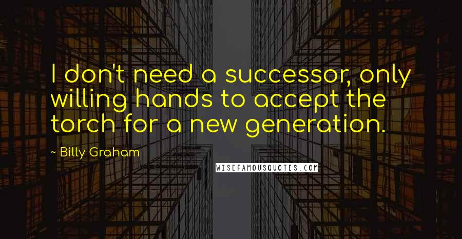 Billy Graham Quotes: I don't need a successor, only willing hands to accept the torch for a new generation.