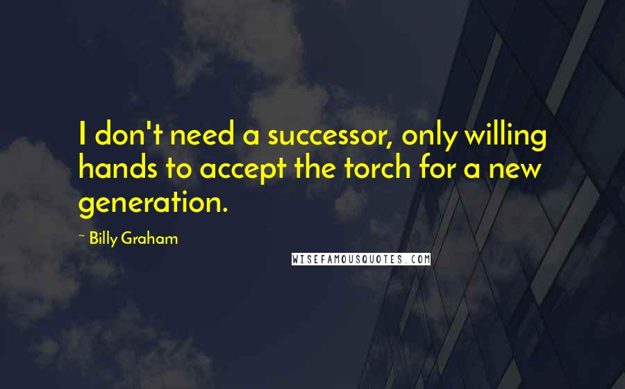 Billy Graham Quotes: I don't need a successor, only willing hands to accept the torch for a new generation.
