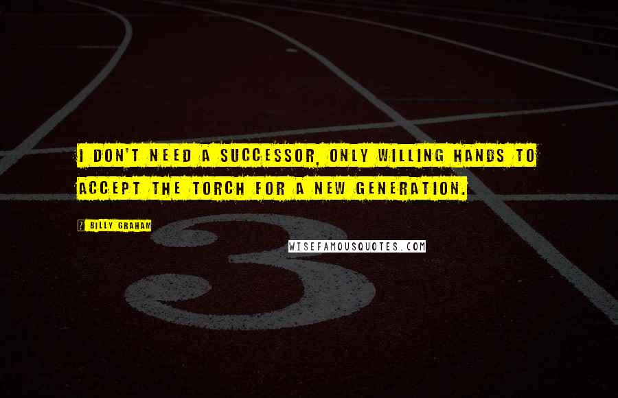 Billy Graham Quotes: I don't need a successor, only willing hands to accept the torch for a new generation.