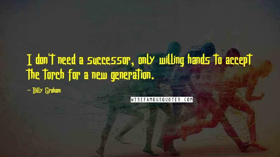 Billy Graham Quotes: I don't need a successor, only willing hands to accept the torch for a new generation.