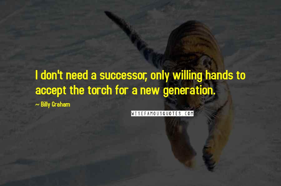 Billy Graham Quotes: I don't need a successor, only willing hands to accept the torch for a new generation.